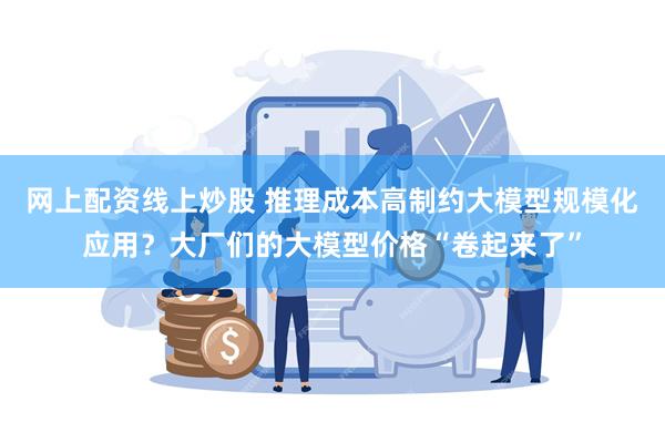 网上配资线上炒股 推理成本高制约大模型规模化应用？大厂们的大模型价格“卷起来了”