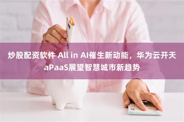 炒股配资软件 All in AI催生新动能，华为云开天aPaaS展望智慧城市新趋势