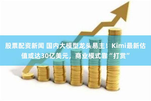 股票配资新闻 国内大模型龙头易主！Kimi最新估值或达30亿美元，商业模式靠“打赏”