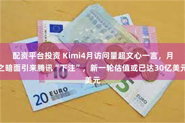 配资平台投资 Kimi4月访问量超文心一言，月之暗面引来腾讯“下注”，新一轮估值或已达30亿美元