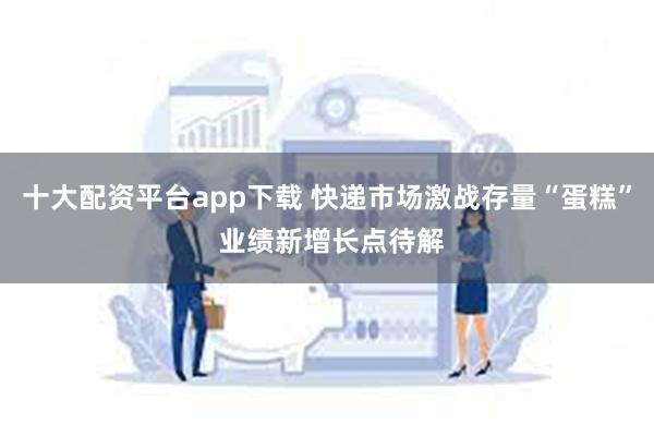 十大配资平台app下载 快递市场激战存量“蛋糕” 业绩新增长点待解