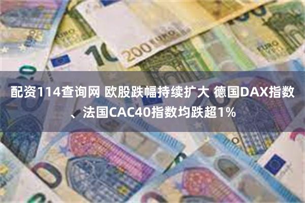 配资114查询网 欧股跌幅持续扩大 德国DAX指数、法国CAC40指数均跌超1%