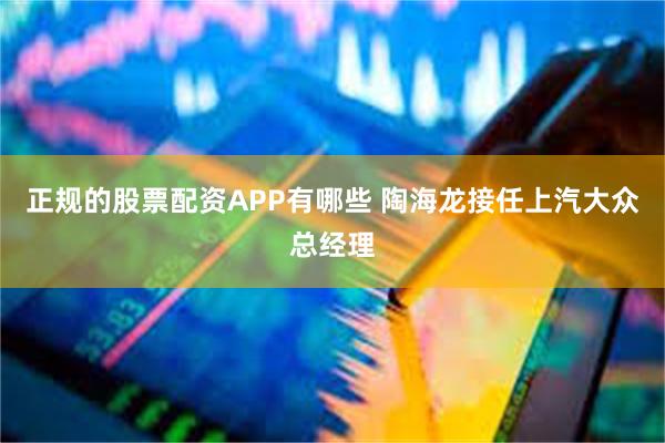 正规的股票配资APP有哪些 陶海龙接任上汽大众总经理