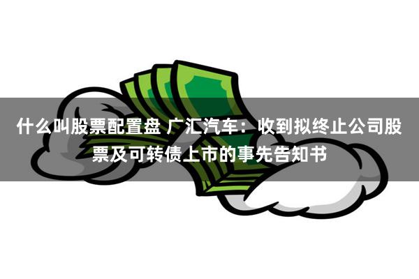 什么叫股票配置盘 广汇汽车：收到拟终止公司股票及可转债上市的事先告知书