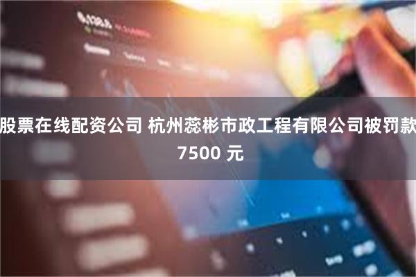 股票在线配资公司 杭州蕊彬市政工程有限公司被罚款 7500 元