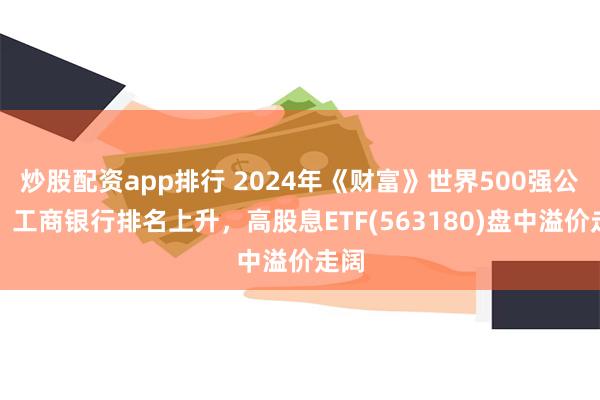 炒股配资app排行 2024年《财富》世界500强公布，工商银行排名上升，高股息ETF(563180)盘中溢价走阔