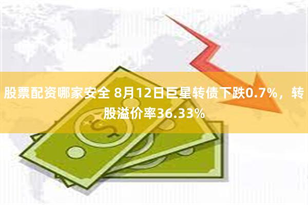 股票配资哪家安全 8月12日巨星转债下跌0.7%，转股溢价率36.33%