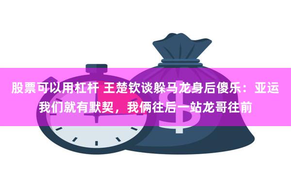 股票可以用杠杆 王楚钦谈躲马龙身后傻乐：亚运我们就有默契，我俩往后一站龙哥往前