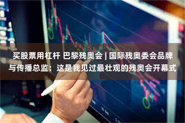 买股票用杠杆 巴黎残奥会 | 国际残奥委会品牌与传播总监：这是我见过最壮观的残奥会开幕式