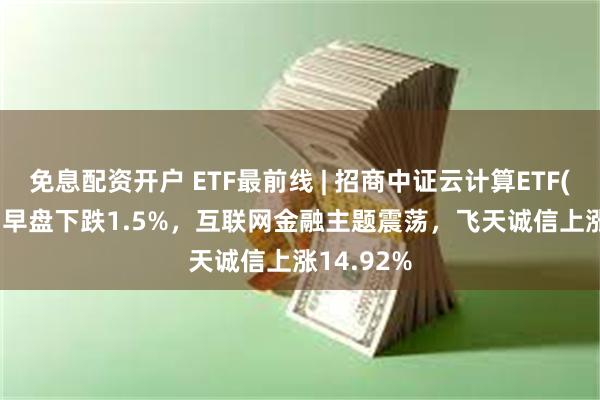 免息配资开户 ETF最前线 | 招商中证云计算ETF(159890)早盘下跌1.5%，互联网金融主题震荡，飞天诚信上涨14.92%