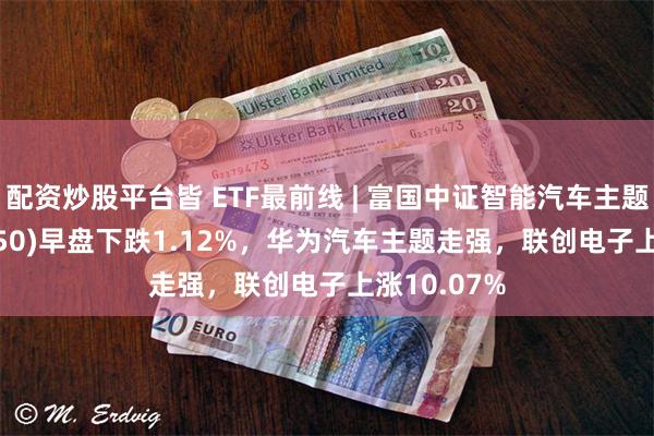 配资炒股平台皆 ETF最前线 | 富国中证智能汽车主题ETF(515250)早盘下跌1.12%，华为汽车主题走强，联创电子上涨10.07%