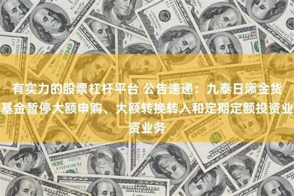 有实力的股票杠杆平台 公告速递：九泰日添金货币基金暂停大额申购、大额转换转入和定期定额投资业务