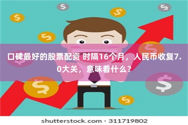 口碑最好的股票配资 时隔16个月，人民币收复7.0大关，意味着什么？