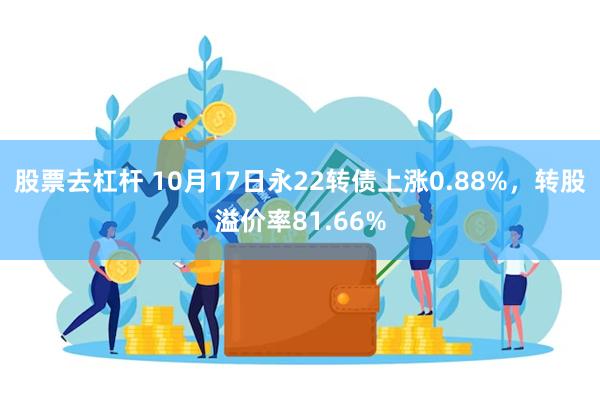 股票去杠杆 10月17日永22转债上涨0.88%，转股溢价率81.66%