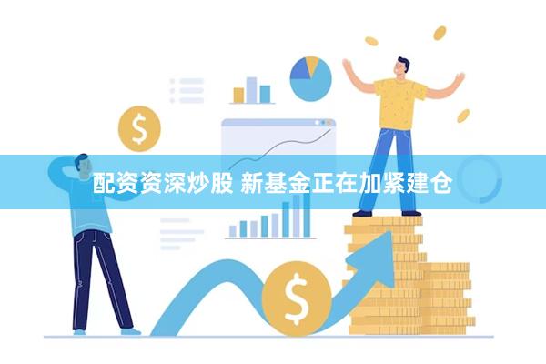 配资资深炒股 新基金正在加紧建仓