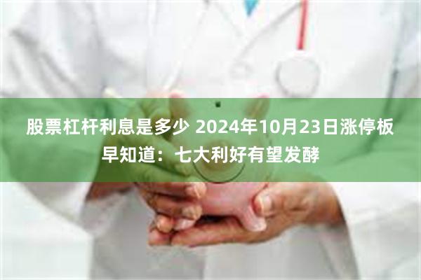 股票杠杆利息是多少 2024年10月23日涨停板早知道：七大利好有望发酵