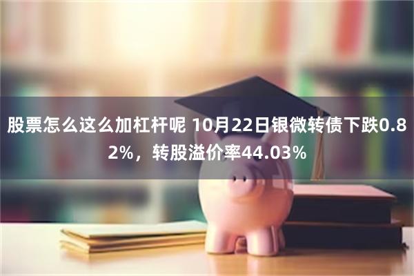 股票怎么这么加杠杆呢 10月22日银微转债下跌0.82%，转股溢价率44.03%