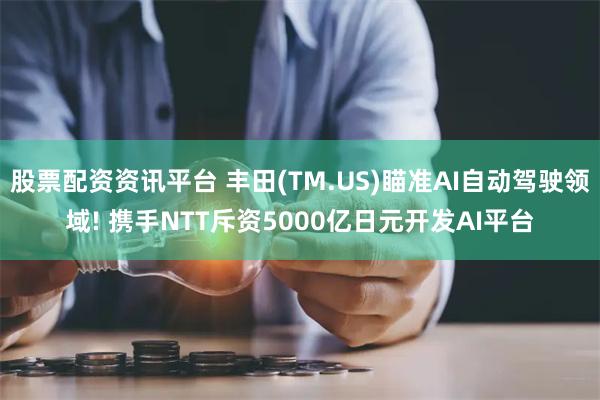 股票配资资讯平台 丰田(TM.US)瞄准AI自动驾驶领域! 携手NTT斥资5000亿日元开发AI平台