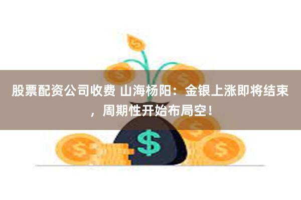 股票配资公司收费 山海杨阳：金银上涨即将结束，周期性开始布局空！