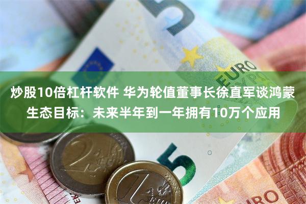 炒股10倍杠杆软件 华为轮值董事长徐直军谈鸿蒙生态目标：未来半年到一年拥有10万个应用