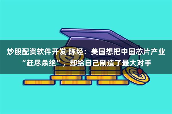 炒股配资软件开发 陈经：美国想把中国芯片产业“赶尽杀绝”，却给自己制造了最大对手