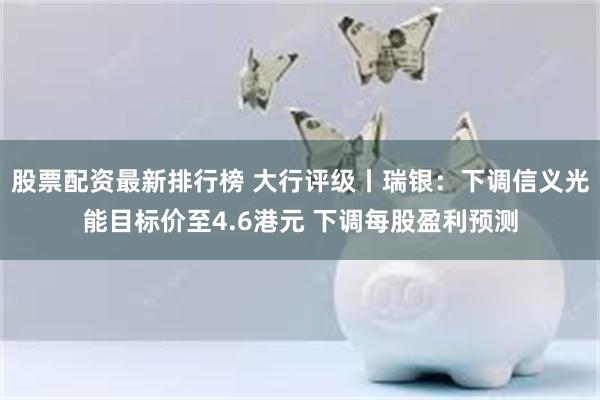 股票配资最新排行榜 大行评级丨瑞银：下调信义光能目标价至4.6港元 下调每股盈利预测