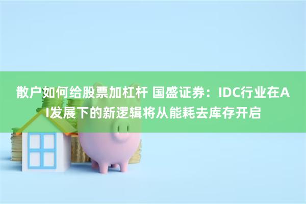 散户如何给股票加杠杆 国盛证券：IDC行业在AI发展下的新逻辑将从能耗去库存开启