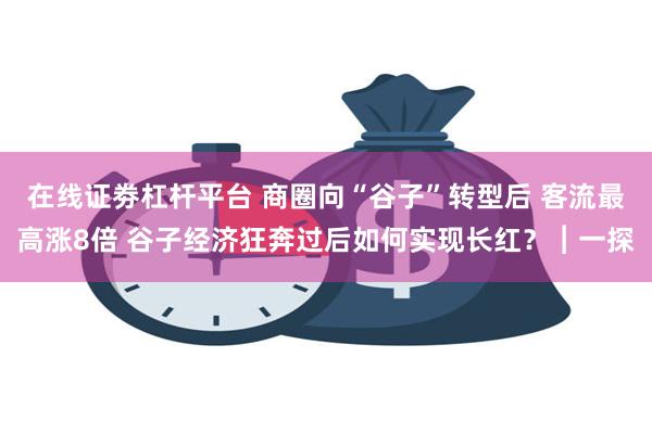 在线证劵杠杆平台 商圈向“谷子”转型后 客流最高涨8倍 谷子经济狂奔过后如何实现长红？︱一探