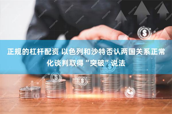 正规的杠杆配资 以色列和沙特否认两国关系正常化谈判取得“突破”说法