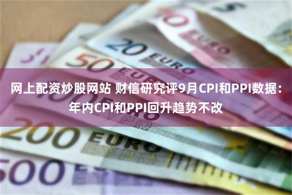 网上配资炒股网站 财信研究评9月CPI和PPI数据：年内CPI和PPI回升趋势不改