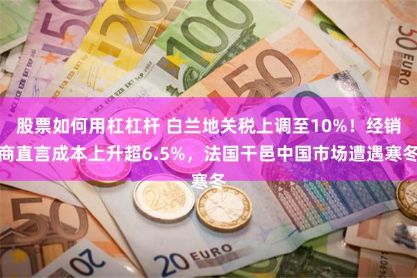 股票如何用杠杠杆 白兰地关税上调至10%！经销商直言成本上升超6.5%，法国干邑中国市场遭遇寒冬