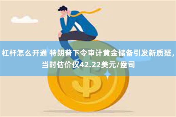 杠杆怎么开通 特朗普下令审计黄金储备引发新质疑，当时估价仅42.22美元/盎司