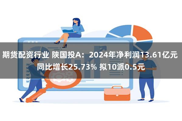 期货配资行业 陕国投A：2024年净利润13.61亿元 同比增长25.73% 拟10派0.5元