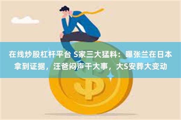 在线炒股杠杆平台 S家三大猛料：曝张兰在日本拿到证据，汪爸闷声干大事，大S安葬大变动